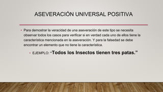 ASEVERACIÓN UNIVERSAL POSITIVA
• Para demostrar la veracidad de una aseveración de este tipo se necesita
observar todos los casos para verificar si en verdad cada uno de ellos tiene la
característica mencionada en la aseveración. Y para la falsedad se debe
encontrar un elemento que no tiene la característica.
• EJEMPLO: “Todos los Insectos tienen tres patas.”
 