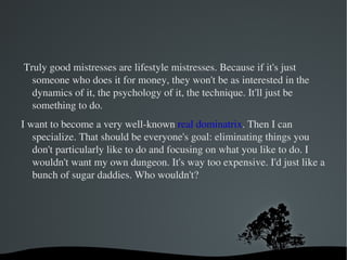 All my customers are men. Women can be naturally dominated by men at any time. They just have to go to a bar and they can find a guy who will dominate them. I see a lot of men. I call them clients. Or patients. Like we're the therapists. Sometimes I definitely feel like I'm a counselor. 
