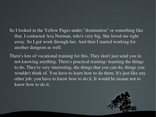 When I first came to New York, I showed up with just a backpack to be on the Maury Povitch show, some episode about how opposites attract. I lied and said I was really attracted to short men just as an excuse to get flown in. And I loved it here and so I looked in the help wanted section for social workers and it was retarded--like $17,000 a year. It's absolutely retarded the number of people who do stuff they hate. Two weeks paid vacation and all. It's a joke. 