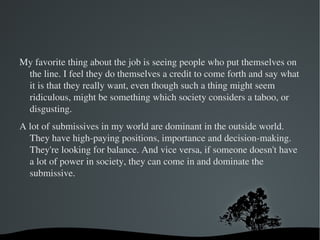 You also have to read books on the psychology of it. That's actually the most important thing. The psychological training is ninety percent of it--and it's the part that interests me most. It's not like you just come in and get beaten. The psychological part of it is about reaching into someone's mind to do something that they may feel ashamed or nervous about. Finding out what they really want but aren't able to say. It's about why a person wants something. You have to be empathetic. 
