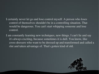 The two dungeons where I work are private places in business offices. On the outside, they'd probably look the same to you as any corporate office. And on the inside, I'm making about the same per hour as a good attorney. The house takes a good portion of the money, but they also handle the collection. Money never passes our hands, because if it's an undercover police officer, we can't have our fingerprints on the bills. 