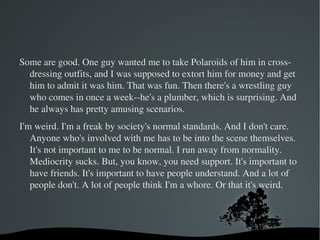 The dungeons have decorated rooms. Very private and fully equipped. Both places have the typical hard-core rooms, all done up in black, and then the other Martha Stewart-ish rooms. They're both about equally popular. 