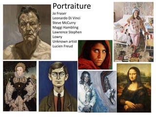 Portraiture
Jo Fraser
Leonardo Di Vinci
Steve McCurry
Maggi Hambling
Lawrence Stephen
Lowry
Unknown artist
Lucien Freud
 