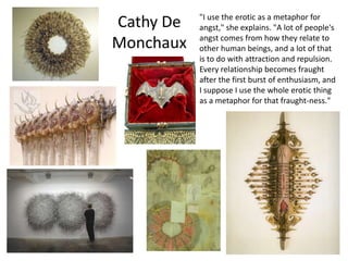 "I use the erotic as a metaphor for
Cathy De   angst," she explains. "A lot of people's
           angst comes from how they relate to
Monchaux   other human beings, and a lot of that
           is to do with attraction and repulsion.
           Every relationship becomes fraught
           after the first burst of enthusiasm, and
           I suppose I use the whole erotic thing
           as a metaphor for that fraught-ness."
 