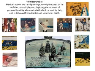 'Infinitas Gracias'
Mexican votives are small paintings, usually executed on tin
   roof tiles or small plaques, depicting the moment of
 personal humility when an individual asks a saint for help
   and is delivered from disaster and sometimes death.
 