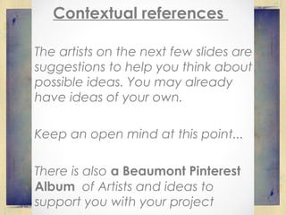 Contextual references
The artists on the next few slides are
suggestions to help you think about
possible ideas. You may already
have ideas of your own.
Keep an open mind at this point...
There is also a Beaumont Pinterest
Album of Artists and ideas to
support you with your project
 