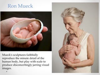 Ron Mueck
Mueck's sculptures faithfully
reproduce the minute detail of the
human body, but play with scale to
produce disconcertingly jarring visual
images.
 