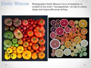 Emily Blincoe Photographer Emily Blincoe's love of simplicity is
evident in her series "Arrangements," an ode to colour,
shape and impeccable prop styling.
 