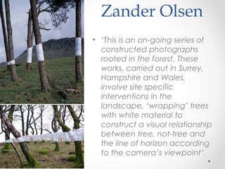 Zander Olsen
• ‘This is an on-going series of
constructed photographs
rooted in the forest. These
works, carried out in Surrey,
Hampshire and Wales,
involve site specific
interventions in the
landscape, ‘wrapping’ trees
with white material to
construct a visual relationship
between tree, not-tree and
the line of horizon according
to the camera’s viewpoint’.
 