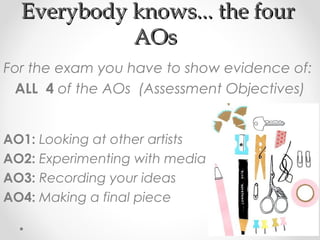 Everybody knows... the fourEverybody knows... the four
AOsAOs
For the exam you have to show evidence of:
ALL 4 of the AOs (Assessment Objectives)
AO1: Looking at other artists
AO2: Experimenting with media
AO3: Recording your ideas
AO4: Making a final piece
 