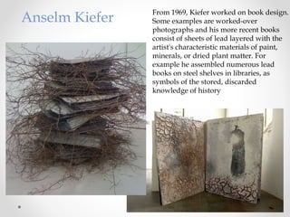 From 1969, Kiefer worked on book design.
Some examples are worked-over
photographs and his more recent books
consist of sheets of lead layered with the
artist's characteristic materials of paint,
minerals, or dried plant matter. For
example he assembled numerous lead
books on steel shelves in libraries, as
symbols of the stored, discarded
knowledge of history
Anselm Kiefer
 