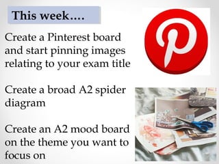 Create a Pinterest board
and start pinning images
relating to your exam title
Create a broad A2 spider
diagram
Create an A2 mood board
on the theme you want to
focus on
This week….
 
