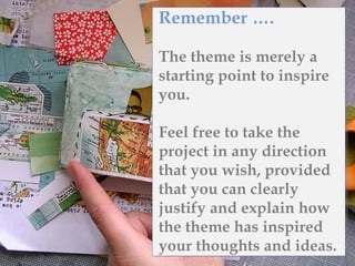 Remember ….
The theme is merely a
starting point to inspire
you.
Feel free to take the
project in any direction
that you wish, provided
that you can clearly
justify and explain how
the theme has inspired
your thoughts and ideas.
 