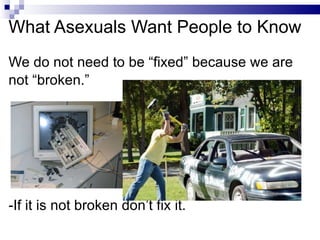 What Asexuals Want People to Know <ul><li>We do not need to be “fixed” because we are </li></ul><ul><li>not “broken.” </li...
