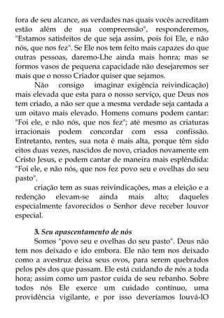 fora de seu alcance, as verdades nas quais vocês acreditam 
estão além de sua compreensão", responderemos, 
"Estamos satisfeitos de que seja assim, pois foi Ele, e não 
nós, que nos fez". Se Ele nos tem feito mais capazes do que 
outras pessoas, daremo-Lhe ainda mais honra; mas se 
formos vasos de pequena capacidade não desejaremos ser 
mais que o nosso Criador quiser que sejamos. 
Não consigo imaginar exigência reivindicação) 
mais elevada que esta para o nosso serviço, que Deus nos 
tem criado, a não ser que a mesma verdade seja cantada a 
um oitavo mais elevado. Homens comuns podem cantar: 
"Foi ele, e não nós, que nos fez"; até mesmo as criaturas 
irracionais podem concordar com essa confissão. 
Entretanto, rentes, sua nota é mais alta, porque têm sido 
eitos duas vezes, nascidos de novo, criados novamente em 
Cristo Jesus, e podem cantar de maneira mais esplêndida: 
"Foi ele, e não nós, que nos fez povo seu e ovelhas do seu 
pasto". 
criação tem as suas reivindicações, mas a eleição e a 
redenção elevam-se ainda mais alto; daqueles 
especialmente favorecidos o Senhor deve receber louvor 
especial. 
3. Seu apascentamento de nós 
Somos "povo seu e ovelhas do seu pasto". Deus não 
tem nos deixado e ido embora. Ele não tem nos deixado 
como a avestruz deixa seus ovos, para serem quebrados 
pelos pés dos que passam. Ele está cuidando de nós a toda 
hora; assim como um pastor cuida de seu rebanho. Sobre 
todos nós Ele exerce um cuidado contínuo, uma 
providência vigilante, e por isso deveríamos louvá-lO 
 