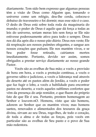 diariamente. Tem sido bem expresso que algumas pessoas 
têm a visão de Deus como Alguém que, tomando o 
universo como um relógio, deu-lhe corda, colocou-o 
debaixo do travesseiro e foi dormir; mas esse não é o caso. 
O dedo de Deus está sobre toda roda da maquinaria do 
mundo; o poder de Deus é aquilo que dá força a todas as 
leis do universo, seriam meras leis sem força se Ele não 
estivesse poderosamente ativo para todo o sempre. Deus 
nos dá dia após dia o nosso pão diário. Deus nos veste; Ele 
dá respiração aos nossos pulmões ofegantes, e sangue aos 
nossos corações que pulsam; Ele nos mantém vivos, e se 
Seu poder fosse retirado, cairíamos mortos 
imediatamente. Portanto, devido ser assim, somos 
obrigados a prestar serviço diariamente ao nosso grande 
Pastor. 
Vocês são as ovelhas de Sua mão; a vocês a provisão 
de hora em hora, a vocês a proteção contínua, a vocês o 
governo sábio e judicioso, a vocês a liderança real através 
do deserto até os pastos além do Jordão, a vocês o poder 
que faz fugir o lobo, a vocês a habilidade para encontrar 
pastos no deserto, a vocês aqueles sublimes confortos que 
vêm da presença do anjo remidor, e que fluem do próprio 
fato de que Ele é seu. Portanto, prestem homenagem ao 
Senhor e louvem-nO. Homens, visto que são homens, 
adorem ao Senhor que os mantém vivos; mas homens 
santos, renovados e alimentados dos tesouros da graça 
divina, sirvam ao seu Deus, rogo-lhes, de todo o coração, 
de toda a alma e de todas as forças, pois vocês em 
particular são as ovelhas de Seu pasto e o povo de Sua 
mão redentora. 
 