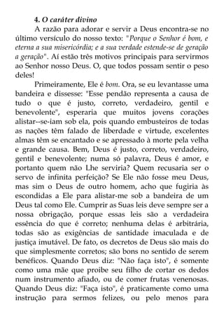 4. O caráter divino 
A razão para adorar e servir a Deus encontra-se no 
último versículo do nosso texto: "Porque o Senhor é bom, e 
eterna a sua misericórdia; e a sua verdade estende-se de geração 
a geração". Aí estão três motivos principais para servirmos 
ao Senhor nosso Deus. O, que todos possam sentir o peso 
deles! 
Primeiramente, Ele é bom. Ora, se eu levantasse uma 
bandeira e dissesse: "Esse pendão representa a causa de 
tudo o que é justo, correto, verdadeiro, gentil e 
benevolente", esperaria que muitos jovens corações 
alistar--se-iam sob ela, pois quando embusteiros de todas 
as nações têm falado de liberdade e virtude, excelentes 
almas têm se encantado e se apressado à morte pela velha 
e grande causa. Bem, Deus é justo, correto, verdadeiro, 
gentil e benevolente; numa só palavra, Deus é amor, e 
portanto quem não Lhe serviria? Quem recusaria ser o 
servo de infinita perfeição? Se Ele não fosse meu Deus, 
mas sim o Deus de outro homem, acho que fugiria às 
escondidas a Ele para alistar-me sob a bandeira de um 
Deus tal como Ele. Cumprir as Suas leis deve sempre ser a 
nossa obrigação, porque essas leis são a verdadeira 
essência do que é correto; nenhuma delas é arbitrária, 
todas são as exigências de santidade imaculada e de 
justiça imutável. De fato, os decretos de Deus são mais do 
que simplesmente corretos; são bons no sentido de serem 
benéficos. Quando Deus diz: "Não faça isto", é somente 
como uma mãe que proibe seu filho de cortar os dedos 
num instrumento afiado, ou de comer frutas venenosas. 
Quando Deus diz: "Faça isto", é praticamente como uma 
instrução para sermos felizes, ou pelo menos para 
 