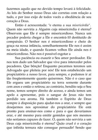 fazermos aquilo que no devido tempo levará à felicidade. 
As leis do Senhor nosso Deus são corretas com relação a 
tudo, e por isso exijo de todos vocês a obediência de seu 
coração a Deus. 
Então é acrescentada: "e eterna a sua misericórdia". 
Quem não serviria a Alguém cuja misericórdia é eterna? 
Observem que Ele é sempre misericordioso. Nunca um 
pecador poderia chegar a Ele e encontrá-10 destituído de 
compaixão. O Senhor nos é misericordioso e cheio de 
graça na nossa infância, semelhantemente Ele nos é assim 
na meia idade, e quando ficamos velhos Ele ainda nos é 
misericordioso. Não nos é possível esgotar a 
Sua paciência ou exaurir o Seu amor perdoador. Ele 
nos tem dado um Salvador que vive para interceder pelos 
pecadores. Que bênção! Enquanto pecarmos teremos um 
Advogado que pleiteia por nós! Ele tem estabelecido um 
propiciatório a nosso favor, para sempre, e podemos ir aí 
tão freqüentemente quanto quisermos. Não é o caso que 
Ele ergueu um propiciatório na terra somente durante 
cem anos e então o retirou; ao contrário, bendito seja o Seu 
nome, temos sempre direito de acesso, e ainda temos um 
apelo a apresentar, pois o sangue de Jesus não tem 
perdido seu aroma. Há também o Espírito de Deus 
sempre à disposição para ajudar-nos a orar, e sempre que 
desejarmos nos aproximar do propiciatório Ele está 
pronto para ensinar-nos como e para o que deveríamos 
orar, e até mesmo para emitir gemidos que nós mesmos 
não seríamos capazes de fazer. O, quem não serviria a um 
Deus cuja misericórdia é eterna? Quão cruel é o coração 
que infinita ternura não consegue persuadir! Sendo que 
 