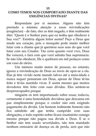 15 
COMO TEMOS NOS COMPORTADO DIANTE DAS 
EXIGÊNCIAS DIVINAS? 
Respondam por si mesmos. Alguns não têm 
prestado a mínima atenção a essas reivindicações 
(exigências) - de fato, eles as têm negado, e têm realmente 
dito: "Quem é o Senhor para que eu tenha que obedecer à 
Sua voz?". Existiria algum leitor assim? Peço a Deus que 
mude seu coração, pois o mosquito pode muito melhor 
lutar com a chama que já queimou suas asas do que você 
lutar com seu Criador. Tão certo quanto você vive, Deus 
lhe vencerá, e fará com que você admita Sua supremacia. 
Se não Lhe obedecer, Ele o quebrará em mil pedaços como 
um vaso de oleiro. 
Um número muito maior de pessoas, no entanto, 
ignora a reivindicação de Deus ao invés de opor-se a ela. 
Elas já têm vivido neste mundo talvez até a meia-idade e 
nunca sequer pensaram em Deus, apesar de Deus tê-las 
feito e tê-las mantido vivas. E assim mesmo que muitos 
devedores têm feito com suas dívidas. Eles sentem-se 
despreocupados porque 
ninguém os tem importunado sobre essas; todavia, 
certamente é uma honestidade duvidosa que descansa em 
paz simplesmente porque o credor não está exigindo 
pagamento da dívida. Um homem realmente honesto não 
fica satisfeito até que tenha cumprido com suas 
obrigações, e todo espírito nobre ficará insatisfeito consigo 
mesmo porque não pagou sua dívida a Deus. E se o 
Senhor não tem usado severidades, não tem mandado 
nenhum emissário de doença ou de perda, será que não 
 