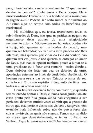 perguntaremos ainda mais ardentemente: "O que haverei 
de dar ao Senhor"? Roubaremos a Deus porque Ele é 
misericordioso? Faremos de Sua bondade uma razão para 
negligenciá--10? Poderia ser certo nunca retribuirmos ao 
Altíssimo algo de acordo com todos os benefícios que 
recebemos? 
Há multidões que, na teoria, reconhecem todas as 
reivindicações de Deus, mas que, na prática, as negam, ou 
esquivam-se delas através de uma religiosidade 
meramente externa. Não querem ser honestas, porém vão 
à igreja; não querem ser purificadas do pecado, mas 
querem ser batizadas; o viver uma vida piedosa não lhes 
interessa, mas querem participar da Ceia do Senhor; não 
querem crer em Jesus, e não querem se entregar ao amor 
de Deus, mas não se opõem nenhum pouco a juntar-se a 
uma procissão ou a fazer uma romaria - assim dando a 
Deus dobrões de latão em vez de dobrões de ouro, 
aparências externas ao invés de verdadeira obediência. O 
homem recusa-se a dar ao seu Criador o amor de seu 
coração e a fé de seu espírito, e enquanto ele fizer isso, 
todas as suas ofertas serão vãs. 
Com tristeza devemos todos confessar que quando 
temos tentado honrar a Deus, e temos conseguido isso até 
certo ponto pela Sua graça, ainda não chegamos a ser 
perfeitos; devemos muitas vezes admitir que a pressão do 
corpo que está perto, e das coisas visíveis e tangíveis, têm 
exercido mais influência sobre nós do que a força das 
coisas invisíveis, as quais são eternas. Temos nos rendido 
ao nosso ego demasiadamente, e temos roubado ao 
Senhor. O que faremos nesse caso? Ora, temos que louvar 
 