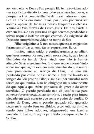 ao nosso eterno Deus e Pai, porque Ele tem providenciado 
um sacrifício satisfatório para todas as nossas fraquezas, e 
porque há Um, compartilhante da nossa natureza, o qual 
fica na brecha em nosso favor, por quem podemos ser 
aceitos, apesar de todas as nossas fraquezas e ofensas. 
Vamos a Deus através de Cristo Jesus. Ele nos exorta a 
crer em Jesus, e assegura-nos de que seremos perdoados e 
salvos naquele instante em que crermos. As exigências de 
Deus são cumpridas na vida e na morte de Seu 
Filho unigénito: a fé nos mostra que essas exigências 
foram cumpridas a nosso favor, e que somos livres. 
Irmãos, temos crido, e continuaremos a acreditar, 
que Jesus morreu por nós, e eis a nossa alegria, que fomos 
libertados da ira de Deus, ainda que não tenhamos 
atingido Seus merecimentos. E o que segue agora? Sinto 
sobre isso que agora existem mais vínculos do que nunca 
para prender-me ao serviço de Deus; Ele tem me 
perdoado por causa do Seu nome, e tem me lavado no 
sangue do Seu próprio Filho, e sou Seu por vínculos mais 
fortes do que nunca. Não há obrigação mais convincente 
do que aquela que existe por causa da graça e do amor 
sacrificial. O pecado perdoado não dá justificativa para 
cometer futuros pecados, ao contrário, é razão para futura 
piedade em cada coração que sente o poder do perdão. O 
santos de Deus, com o pecado apagado não quererão 
pecar mais; sendo Seus escolhidos, escolherão servir-Lhe; 
sendo Seus filhos adotivos, alegrar-se-ão em fazer a 
vontade do Pai; e, de agora para todo o sempre, serão do 
Senhor. 
 