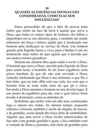 18 
QUANDO AS EXIGÊNCIAS DIVINAS SÃO 
CONSIDERADAS, COMO ELAS NOS 
INFLUENCIAM? 
Estou persuadido de que o tipo de pessoa mais 
nobre que existe na face da terra é aquele que serve a 
Deus; que todos os outros tipos de homens são falhos e 
imperfeitos em si, em altíssimo grau, e também são muito 
inferiores em força e beleza àquilo que é produzido nos 
homens pela dedicação ao serviço de Deus. Um homem 
guiado pelo Espírito Santo a viver para o Senhor é um ser 
totalmente mais nobre do que aquele que é movido por 
um motivo menos grandioso. 
Deixem-me mostrar-lhes quão sadio é servir a Deus. 
O homem que serve a Deus, movido pelo Espírito de Deus 
para assim fazer, é humilde. Se ele fosse orgulhoso seria 
prova imediata de que ele não está servindo a Deus; 
contudo, lembrando que Deus é seu soberano, e que Ele o 
tem feito, que na mão dEle está sua vida, faz com que o 
homem bom se sinta nada mais do que pó e cinza. 
Servindo a Deus mantém o homem no seu devido lugar. E 
um ponto de equilíbrio para ele, sem o qual talvez fosse 
levado à destruição, como as miríades de 
borboletas que tenho visto em alto mar, condenadas 
logo a caírem nas ondas. Ao mesmo tempo, enquanto 
soleniza o homem, também o enche de alegria, de louvor, 
e de gratidão, assim dando-lhe força além de estabilidade. 
Alguém que ama servir a Deus recebe misericórdias de 
Sua mão com grande gratidão e gozo, e fica satisfeito com 
a vontade de Deus e, portanto, está cheio de gratidão para 
 