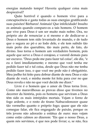 energias matando tempo! Haveria qualquer coisa mais 
desprezível? 
Quão horrível é quando o homem vive para a 
concupiscência e gasta todas as suas energias gratificando 
suas paixões! Bárbaros! Animais! Que infelicidade! Insulto 
os animais quando comparo-os a tais homens. O homem 
que vive para Deus é um ser muito mais nobre. Ora, no 
próprio ato de renunciar a si mesmo e de dedicar-se a 
Deus o homem tem sido levantado do mundo, e de tudo 
que o segura ao pó e ao lodo dele, e ele tem subido tão 
mais perto dos querubins, tão mais perto, de fato, do 
divino. Isso torna o homem um verdadeiro homem, pois 
aquele que serve a Deus é corajoso, e varonil demais para 
ser escravo. "Deus pede-me para fazer tal coisa", ele diz, "e 
eu o farei imediatamente; e mesmo que você tenha me 
pedido fazer tal e tal coisa, desde que Deus não me tenha 
pedido fazer isso, o que você me pede não é obrigatório. 
Meu joelho foi feito para dobrar diante de meu Deus e não 
diante de você, e minha mente foi feita para crer no que 
Deus revela e não no que você decide me dizer." 
Livre é o homem que o amor de Deus torna livre. 
Como são maravilhosas as provas disso que tivemos no 
decorrer da história, pois os homens que serviram a Deus 
têm sido os mais intrépidos mortais. Vejam o forno de 
fogo ardente, e o rosto do tirano Nabucodonozor quase 
tão vermelho quanto o próprio fogo; quase que ele não 
consegue falar, ele fica engasgado de paixão, porque os 
três jovens não adorarão a estátua de ouro: mas vejam 
como estão calmos ao dizerem: "Eis que o nosso Deus, a 
quem nós servimos, é que nos pode livrar; e, se não, fica 
 