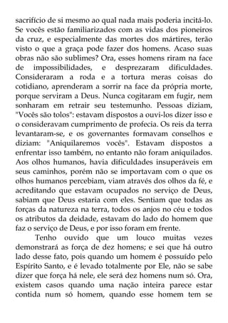 sacrifício de si mesmo ao qual nada mais poderia incitá-lo. 
Se vocês estão familiarizados com as vidas dos pioneiros 
da cruz, e especialmente das mortes dos mártires, terão 
visto o que a graça pode fazer dos homens. Acaso suas 
obras não são sublimes? Ora, esses homens riram na face 
de impossibilidades, e desprezaram dificuldades. 
Consideraram a roda e a tortura meras coisas do 
cotidiano, aprenderam a sorrir na face da própria morte, 
porque serviram a Deus. Nunca cogitaram em fugir, nem 
sonharam em retrair seu testemunho. Pessoas diziam, 
"Vocês são tolos": estavam dispostos a ouvi-los dizer isso e 
o consideravam cumprimento de profecia. Os reis da terra 
levantaram-se, e os governantes formavam conselhos e 
diziam: "Aniquilaremos vocês". Estavam dispostos a 
enfrentar isso também, no entanto não foram aniquilados. 
Aos olhos humanos, havia dificuldades insuperáveis em 
seus caminhos, porém não se importavam com o que os 
olhos humanos percebiam, viam através dos olhos da fé, e 
acreditando que estavam ocupados no serviço de Deus, 
sabiam que Deus estaria com eles. Sentiam que todas as 
forças da natureza na terra, todos os anjos no céu e todos 
os atributos da deidade, estavam do lado do homem que 
faz o serviço de Deus, e por isso foram em frente. 
Tenho ouvido que um louco muitas vezes 
demonstrará as força de dez homens; e sei que há outro 
lado desse fato, pois quando um homem é possuído pelo 
Espírito Santo, e é levado totalmente por Ele, não se sabe 
dizer que força há nele, ele será dez homens num só. Ora, 
existem casos quando uma nação inteira parece estar 
contida num só homem, quando esse homem tem se 
 