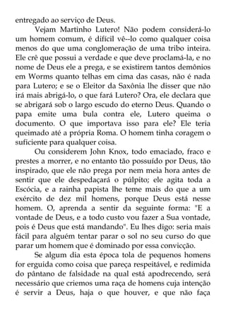 entregado ao serviço de Deus. 
Vejam Martinho Lutero! Não podem considerá-lo 
um homem comum, é difícil vê--lo como qualquer coisa 
menos do que uma conglomeração de uma tribo inteira. 
Ele crê que possui a verdade e que deve proclamá-la, e no 
nome de Deus ele a prega, e se existirem tantos demônios 
em Worms quanto telhas em cima das casas, não é nada 
para Lutero; e se o Eleitor da Saxônia lhe disser que não 
irá mais abrigá-lo, o que fará Lutero? Ora, ele declara que 
se abrigará sob o largo escudo do eterno Deus. Quando o 
papa emite uma bula contra ele, Lutero queima o 
documento. O que importava isso para ele? Ele teria 
queimado até a própria Roma. O homem tinha coragem o 
suficiente para qualquer coisa. 
Ou considerem John Knox, todo emaciado, fraco e 
prestes a morrer, e no entanto tão possuído por Deus, tão 
inspirado, que ele não prega por nem meia hora antes de 
sentir que ele despedaçará o púlpito; ele agita toda a 
Escócia, e a rainha papista lhe teme mais do que a um 
exército de dez mil homens, porque Deus está nesse 
homem. O, aprenda a sentir da seguinte forma: "E a 
vontade de Deus, e a todo custo vou fazer a Sua vontade, 
pois é Deus que está mandando". Eu lhes digo: seria mais 
fácil para alguém tentar parar o sol no seu curso do que 
parar um homem que é dominado por essa convicção. 
Se algum dia esta época tola de pequenos homens 
for erguida como coisa que pareça respeitável, e redimida 
do pântano de falsidade na qual está apodrecendo, será 
necessário que criemos uma raça de homens cuja intenção 
é servir a Deus, haja o que houver, e que não faça 
 