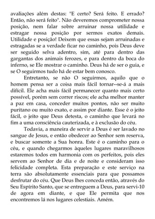 avaliações além destas: "E certo? Será feito. E errado? 
Então, não será feito". Não deveremos comprometer nossa 
posição, nem falar sobre arruinar nossa utilidade e 
estragar nossa posição por sermos exatos demais. 
Utilidade e posição! Deixem que essas sejam arruinadas e 
estragadas se a verdade ficar no caminho, pois Deus deve 
ser seguido selva adentro, sim, até para dentro das 
gargantas dos animais ferozes, e para dentro da boca do 
inferno, se Ele mostrar o caminho. Deus há de ser o guia, e 
se O seguirmos tudo há de estar bem conosco. 
Entretanto, se não O seguirmos, aquilo que o 
homem pensa ser a coisa mais fácil tornar--se-á a mais 
difícil. Ele acha mais fácil permanecer quanto mais certo 
possível, porém sem correr riscos; ele acha melhor manter 
a paz em casa, conceder muitos pontos, não ser muito 
puritano ou muito exato, e assim por diante. Esse é o jeito 
fácil, o jeito que Deus detesta, o caminho que levará no 
fim a uma consciência cauterizada, e à exclusão do céu. 
Todavia, a maneira de servir a Deus é ser lavado no 
sangue de Jesus, e então obedecer ao Senhor sem reserva, 
e buscar somente a Sua honra. Este é o caminho para o 
céu, e quando chegarmos àqueles lugares maravilhosos 
estaremos todos em harmonia com os perfeitos, pois eles 
servem ao Senhor de dia e de noite e consideram isso 
felicidade completa. Esta preparação e este serviço na 
terra são absolutamente essenciais para que possamos 
desfrutar do céu. Que Deus lhes conceda então, através do 
Seu Espírito Santo, que se entreguem a Deus, para servi-10 
de agora em diante, e que Ele permita que nos 
encontremos lá nos lugares celestiais. Amém. 
 