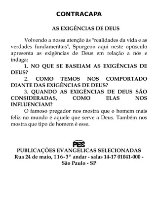 CONTRACAPA 
AS EXIGÊNCIAS DE DEUS 
Volvendo a nossa atenção às "realidades da vida e as 
verdades fundamentais", Spurgeon aqui neste opúsculo 
apresenta as exigências de Deus em relação a nós e 
indaga: 
1. NO QUE SE BASEIAM AS EXIGÊNCIAS DE 
DEUS? 
2. COMO TEMOS NOS COMPORTADO 
DIANTE DAS EXIGÊNCIAS DE DEUS? 
3. QUANDO AS EXIGÊNCIAS DE DEUS SÃO 
CONSIDERADAS, COMO ELAS NOS 
INFLUENCIAM? 
O famoso pregador nos mostra que o homem mais 
feliz no mundo é aquele que serve a Deus. Também nos 
mostra que tipo de homem é esse. 
PUBLICAÇÕES EVANGÉLICAS SELECIONADAS 
Rua 24 de maio, 116-3° andar - salas 14-17 01041-000 - 
São Paulo - SP 
