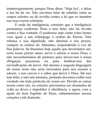 ininterruptamente, porque Deus disse: "Haja luz", e delas 
a luz há de vir. Não ouvimos falar de rebelião entre os 
corpos celestes ou de revolta contra a lei que os mantém 
nos seus cursos celestiais. 
E onde há inteligência, contanto que a inteligência 
permaneça conforme Deus a tem feito, não há revolta 
contra a Sua vontade. O poderoso anjo conta como honra 
voar igual a um relâmpago à ordem do Eterno. Não 
rebaixa a sua dignidade, não diminui o seu prazer, 
cumprir as ordens do Altíssimo, respondendo à voz de 
Sua palavra. Se fôssemos hoje aquilo que deveríamos ser, 
seria nosso prazer amar, servir e adorar a nosso Deus, e 
não necessitaríamos de pastores para mover-nos à nossa 
obrigação prazerosa ou para lembrar-nos das 
reivindicações de Jeová. Até mesmo a augusta linguagem 
do nosso texto não seria necessária para nos exortar a 
adorar, a nos curvar e a saber que Jeová é Deus. Ele nos 
tem feito, e não nós mesmos, portanto devemos exibir essa 
verdade em toda partícula do nosso ser. Devido as coisas 
serem como são, no entanto, precisamos ser chamados de 
volta ao dever e impelidos à obediência, e agora, com a 
ajuda do bom Espírito de Deus, submeteremos nossos 
corações a tal chamado. 
 
