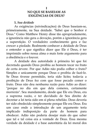 I 
NO QUE SE BASEIAM AS 
EXIGÊNCIAS DE DEUS? 
1. Sua deidade 
As exigências (reivindicações) de Deus baseiam-se, 
primeiramente, na Sua deidade. "Sabei que o Senhor é 
Deus." Como Matthew Henry disse tão apropriadamente, 
a ignorância não gera a devoção, porém a ignorância gera 
a superstição. O verdadeiro conhecimento gera e faz 
crescer a piedade. Realmente conhecer a deidade de Deus 
e entender o que significa dizer que Ele é Deus, é ter 
imprimido sobre nossa alma o mais forte argumento para 
a obediência e o louvor. 
A deidade deu autoridade à primeira lei que foi 
decretada quando Deus proibiu ao homem tocar no fruto 
de certa árvore. Por que Adão não podia colher o fruto? 
Simples e unicamente porque Deus o proibiu de fazê-lo. 
Se Deus tivesse permitido, teria sido lícito; todavia a 
proibição de Deus fez com que fosse pecado comer o 
fruto. Deus não deu nenhuma razão para Adão ao dizer: 
"porque no dia em que dela comeres, certamente 
morrerás". Seu mandamento, desde que Ele era Deus, era 
a suprema razão, e ter duvidado de Seu direito de 
decretar a lei teria sido em si plena rebelião. Deus deveria 
ter sido obedecido simplesmente porque Ele era Deus. Era 
um caso onde a introdução de um argumento teria 
implicado indisposição da parte do homem para 
obedecer. Adão não poderia desejar mais do que saber 
que tal e tal coisa era a vontade de Deus. Essa mesma 
verdade da deidade é a base autoritária da lei moral dos 
 
