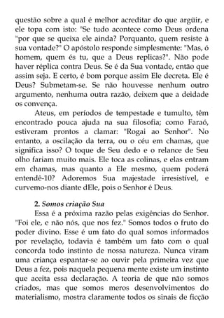 questão sobre a qual é melhor acreditar do que argüir, e 
ele topa com isto: "Se tudo acontece como Deus ordena 
"por que se queixa ele ainda? Porquanto, quem resiste à 
sua vontade?" O apóstolo responde simplesmente: "Mas, ó 
homem, quem és tu, que a Deus replicas?". Não pode 
haver réplica contra Deus. Se é da Sua vontade, então que 
assim seja. E certo, é bom porque assim Ele decreta. Ele é 
Deus? Submetam-se. Se não houvesse nenhum outro 
argumento, nenhuma outra razão, deixem que a deidade 
os convença. 
Ateus, em períodos de tempestade e tumulto, têm 
encontrado pouca ajuda na sua filosofia; como Faraó, 
estiveram prontos a clamar: "Rogai ao Senhor". No 
entanto, a oscilação da terra, ou o céu em chamas, que 
significa isso? O toque de Seu dedo e o relance de Seu 
olho fariam muito mais. Ele toca as colinas, e elas entram 
em chamas, mas quanto a Ele mesmo, quem poderá 
entendê-10? Adoremos Sua majestade irresistível, e 
curvemo-nos diante dEle, pois o Senhor é Deus. 
2. Somos criação Sua 
Essa é a próxima razão pelas exigências do Senhor. 
"Foi ele, e não nós, que nos fez." Somos todos o fruto do 
poder divino. Esse é um fato do qual somos informados 
por revelação, todavia é também um fato com o qual 
concorda todo instinto de nossa natureza. Nunca viram 
uma criança espantar-se ao ouvir pela primeira vez que 
Deus a fez, pois naquela pequena mente existe um instinto 
que aceita essa declaração. A teoria de que não somos 
criados, mas que somos meros desenvolvimentos do 
materialismo, mostra claramente todos os sinais de ficção 
 