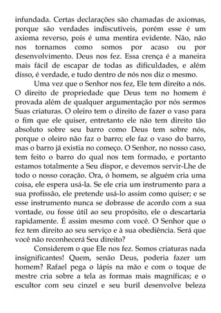 infundada. Certas declarações são chamadas de axiomas, 
porque são verdades indiscutíveis, porém esse é um 
axioma reverso, pois é uma mentira evidente. Não, não 
nos tornamos como somos por acaso ou por 
desenvolvimento. Deus nos fez. Essa crença é a maneira 
mais fácil de escapar de todas as dificuldades, e além 
disso, é verdade, e tudo dentro de nós nos diz o mesmo. 
Uma vez que o Senhor nos fez, Ele tem direito a nós. 
O direito de propriedade que Deus tem no homem é 
provada além de qualquer argumentação por nós sermos 
Suas criaturas. O oleiro tem o direito de fazer o vaso para 
o fim que ele quiser, entretanto ele não tem direito tão 
absoluto sobre seu barro como Deus tem sobre nós, 
porque o oleiro não faz o barro; ele faz o vaso do barro, 
mas o barro já existia no começo. O Senhor, no nosso caso, 
tem feito o barro do qual nos tem formado, e portanto 
estamos totalmente a Seu dispor, e devemos servir-Lhe de 
todo o nosso coração. Ora, ó homem, se alguém cria uma 
coisa, ele espera usá-la. Se ele cria um instrumento para a 
sua profissão, ele pretende usá-lo assim como quiser; e se 
esse instrumento nunca se dobrasse de acordo com a sua 
vontade, ou fosse útil ao seu propósito, ele o descartaria 
rapidamente. É assim mesmo com você. O Senhor que o 
fez tem direito ao seu serviço e à sua obediência. Será que 
você não reconhecerá Seu direito? 
Considerem o que Ele nos fez. Somos criaturas nada 
insignificantes! Quem, senão Deus, poderia fazer um 
homem? Rafael pega o lápis na mão e com o toque de 
mestre cria sobre a tela as formas mais magníficas; e o 
escultor com seu cinzel e seu buril desenvolve beleza 
 