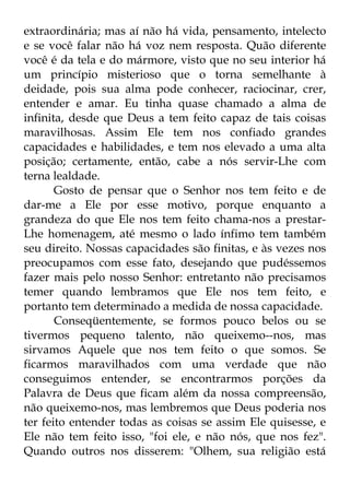 extraordinária; mas aí não há vida, pensamento, intelecto 
e se você falar não há voz nem resposta. Quão diferente 
você é da tela e do mármore, visto que no seu interior há 
um princípio misterioso que o torna semelhante à 
deidade, pois sua alma pode conhecer, raciocinar, crer, 
entender e amar. Eu tinha quase chamado a alma de 
infinita, desde que Deus a tem feito capaz de tais coisas 
maravilhosas. Assim Ele tem nos confiado grandes 
capacidades e habilidades, e tem nos elevado a uma alta 
posição; certamente, então, cabe a nós servir-Lhe com 
terna lealdade. 
Gosto de pensar que o Senhor nos tem feito e de 
dar-me a Ele por esse motivo, porque enquanto a 
grandeza do que Ele nos tem feito chama-nos a prestar- 
Lhe homenagem, até mesmo o lado ínfimo tem também 
seu direito. Nossas capacidades são finitas, e às vezes nos 
preocupamos com esse fato, desejando que pudéssemos 
fazer mais pelo nosso Senhor: entretanto não precisamos 
temer quando lembramos que Ele nos tem feito, e 
portanto tem determinado a medida de nossa capacidade. 
Conseqüentemente, se formos pouco belos ou se 
tivermos pequeno talento, não queixemo--nos, mas 
sirvamos Aquele que nos tem feito o que somos. Se 
ficarmos maravilhados com uma verdade que não 
conseguimos entender, se encontrarmos porções da 
Palavra de Deus que ficam além da nossa compreensão, 
não queixemo-nos, mas lembremos que Deus poderia nos 
ter feito entender todas as coisas se assim Ele quisesse, e 
Ele não tem feito isso, "foi ele, e não nós, que nos fez". 
Quando outros nos disserem: "Olhem, sua religião está 
 