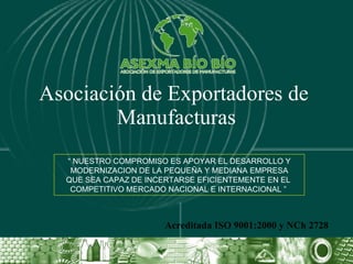 Asociación de Exportadores de  Manufacturas Acreditada ISO 9001:2000 y NCh 2728 “  NUESTRO COMPROMISO ES APOYAR EL DESARROLLO Y MODERNIZACION DE LA PEQUEÑA Y MEDIANA EMPRESA QUE SEA CAPAZ DE INCERTARSE EFICIENTEMENTE EN EL  COMPETITIVO MERCADO NACIONAL E INTERNACIONAL ”  