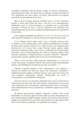 verdadeira sabedoria deveria deixar surgir. As trevas, astutamente,
aproveitaram-se disso, de modo que as vítimas incautas tiveram de
cair cegamente em seus braços, na ilusão, proveniente da preguiça
espiritual, de que seguiam para a Luz.
Não se deu de outra maneira também com a Verdade luminosa
trazida à Terra pelo Filho de Deus, a fim de assim desembaraçar,
finalmente, para os seres humanos, o caminho para a necessária
ascensão ao Reino de Deus; a fim de libertá-los em definitivo dos
emaranhamentos das trevas, surgidos das deformações das sabedorias
de até então.
Cristo exigiu vivacidade do espírito, de cada um individualmente, no
saber que lhes entregou, e com isso adoração ao Supremo pela ação!
O ser humano devia saber tudo o que a Criação encerra, para
reconhecer as leis fundamentais nela atuantes, portadoras da vontade
de Deus, pois somente através desse saber é que o ser humano pode
entrosar-se assim como Deus exige. Vivendo assim, poderá então
favorecer, alegrando, tudo o que o cerca, recebendo em reciprocidade
ascensão e aquela maturidade que ele, como ser humano, pode e deve
alcançar, conforme a vontade de Deus, se quiser “subsistir”. “Subsistir”
perante Deus, porém, significa não ter de cair na decomposição.
Todas as leis de Deus estão somente sintonizadas no sentido de
trazer construção e benefício! Através de Cristo foi dada à humanidade
inteira a possibilidade de se libertar, por fim, no espírito. — —
Todavia, surgiram igrejas e elas esforçaram-se em retalhar a
Palavra do Senhor, por trás dos muros dos conventos, ocultando-a
também em parte, dando a conhecer apenas aquilo que, de acordo com
suas próprias explicações, haviam interpretado, de modo a
corresponder a seus objetivos e intenções.
Com isso viu-se o ser humano individual mais uma vez privado da
maior parte dos bens que Deus lhe enviara, conseguindo-se que esses
seres humanos não se tornassem suficientemente ativos no espírito,
nem suficientemente livres. Justamente o contrário daquilo que Cristo
desejava!
As igrejas procuravam adeptos, riquezas e poder. Para essas
finalidades, ser humano algum deveria saber que ele, inteiramente só,
sem ajuda da igreja, poderia atingir o Reino de seu Deus! Não deveria
chegar ao pensamento de que Deus não necessita de uma igreja entre
Ele e a Sua criatura, a qual Ele criou também sem a igreja.
 