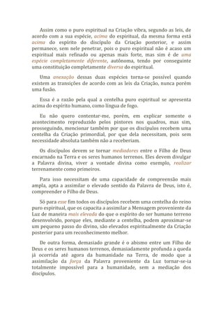 Assim como o puro espiritual na Criação vibra, segundo as leis, de
acordo com a sua espécie, acima do espiritual, da mesma forma está
acima do espírito do discípulo da Criação posterior, e assim
permanece, sem nele penetrar, pois o puro espiritual não é acaso um
espiritual mais refinado ou apenas mais forte, mas sim é de uma
espécie completamente diferente, autônoma, tendo por conseguinte
uma constituição completamente diversa do espiritual.
Uma anexação dessas duas espécies torna-se possível quando
existem as transições de acordo com as leis da Criação, nunca porém
uma fusão.
Essa é a razão pela qual a centelha puro espiritual se apresenta
acima do espírito humano, como língua de fogo.
Eu não quero contentar-me, porém, em explicar somente o
acontecimento reproduzido pelos pintores nos quadros, mas sim,
prosseguindo, mencionar também por que os discípulos recebem uma
centelha da Criação primordial, por que dela necessitam, pois sem
necessidade absoluta também não a receberiam.
Os discípulos devem se tornar mediadores entre o Filho de Deus
encarnado na Terra e os seres humanos terrenos. Eles devem divulgar
a Palavra divina, viver a vontade divina como exemplo, realizar
terrenamente como primeiros.
Para isso necessitam de uma capacidade de compreensão mais
ampla, apta a assimilar o elevado sentido da Palavra de Deus, isto é,
compreender o Filho de Deus.
Só para esse fim todos os discípulos recebem uma centelha do reino
puro espiritual, que os capacita a assimilar a Mensagem proveniente da
Luz de maneira mais elevada do que o espírito do ser humano terreno
desenvolvido, porque eles, mediante a centelha, podem aproximar-se
um pequeno passo do divino, são elevados espiritualmente da Criação
posterior para um reconhecimento melhor.
De outra forma, demasiado grande é o abismo entre um Filho de
Deus e os seres humanos terrenos, demasiadamente profunda a queda
já ocorrida até agora da humanidade na Terra, de modo que a
assimilação da força da Palavra proveniente da Luz tornar-se-ia
totalmente impossível para a humanidade, sem a mediação dos
discípulos.
 
