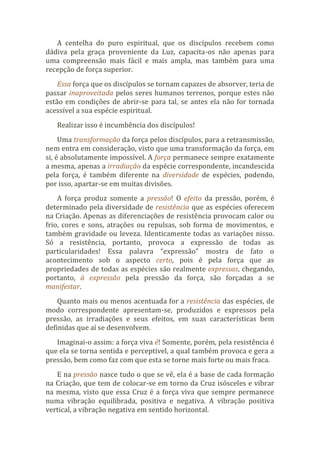 A centelha do puro espiritual, que os discípulos recebem como
dádiva pela graça proveniente da Luz, capacita-os não apenas para
uma compreensão mais fácil e mais ampla, mas também para uma
recepção de força superior.
Essa força que os discípulos se tornam capazes de absorver, teria de
passar inaproveitada pelos seres humanos terrenos, porque estes não
estão em condições de abrir-se para tal, se antes ela não for tornada
acessível a sua espécie espiritual.
Realizar isso é incumbência dos discípulos!
Uma transformação da força pelos discípulos, para a retransmissão,
nem entra em consideração, visto que uma transformação da força, em
si, é absolutamente impossível. A força permanece sempre exatamente
a mesma, apenas a irradiação da espécie correspondente, incandescida
pela força, é também diferente na diversidade de espécies, podendo,
por isso, apartar-se em muitas divisões.
A força produz somente a pressão! O efeito da pressão, porém, é
determinado pela diversidade de resistência que as espécies oferecem
na Criação. Apenas as diferenciações de resistência provocam calor ou
frio, cores e sons, atrações ou repulsas, sob forma de movimentos, e
também gravidade ou leveza. Identicamente todas as variações nisso.
Só a resistência, portanto, provoca a expressão de todas as
particularidades! Essa palavra “expressão” mostra de fato o
acontecimento sob o aspecto certo, pois é pela força que as
propriedades de todas as espécies são realmente expressas, chegando,
portanto, à expressão pela pressão da força, são forçadas a se
manifestar.
Quanto mais ou menos acentuada for a resistência das espécies, de
modo correspondente apresentam-se, produzidos e expressos pela
pressão, as irradiações e seus efeitos, em suas características bem
definidas que aí se desenvolvem.
Imaginai-o assim: a força viva é! Somente, porém, pela resistência é
que ela se torna sentida e perceptível, a qual também provoca e gera a
pressão, bem como faz com que esta se torne mais forte ou mais fraca.
E na pressão nasce tudo o que se vê, ela é a base de cada formação
na Criação, que tem de colocar-se em torno da Cruz isósceles e vibrar
na mesma, visto que essa Cruz é a força viva que sempre permanece
numa vibração equilibrada, positiva e negativa. A vibração positiva
vertical, a vibração negativa em sentido horizontal.
 