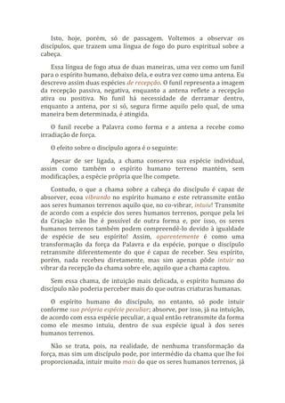 Isto, hoje, porém, só de passagem. Voltemos a observar os
discípulos, que trazem uma língua de fogo do puro espiritual sobre a
cabeça.
Essa língua de fogo atua de duas maneiras, uma vez como um funil
para o espírito humano, debaixo dela, e outra vez como uma antena. Eu
descrevo assim duas espécies de recepção. O funil representa a imagem
da recepção passiva, negativa, enquanto a antena reflete a recepção
ativa ou positiva. No funil há necessidade de derramar dentro,
enquanto a antena, por si só, segura firme aquilo pelo qual, de uma
maneira bem determinada, é atingida.
O funil recebe a Palavra como forma e a antena a recebe como
irradiação de força.
O efeito sobre o discípulo agora é o seguinte:
Apesar de ser ligada, a chama conserva sua espécie individual,
assim como também o espírito humano terreno mantém, sem
modificações, a espécie própria que lhe compete.
Contudo, o que a chama sobre a cabeça do discípulo é capaz de
absorver, ecoa vibrando no espírito humano e este retransmite então
aos seres humanos terrenos aquilo que, no co-vibrar, intuiu! Transmite
de acordo com a espécie dos seres humanos terrenos, porque pela lei
da Criação não lhe é possível de outra forma e, por isso, os seres
humanos terrenos também podem compreendê-lo devido à igualdade
de espécie de seu espírito! Assim, aparentemente é como uma
transformação da força da Palavra e da espécie, porque o discípulo
retransmite diferentemente do que é capaz de receber. Seu espírito,
porém, nada recebeu diretamente, mas sim apenas pôde intuir no
vibrar da recepção da chama sobre ele, aquilo que a chama captou.
Sem essa chama, de intuição mais delicada, o espírito humano do
discípulo não poderia perceber mais do que outras criaturas humanas.
O espírito humano do discípulo, no entanto, só pode intuir
conforme sua própria espécie peculiar; absorve, por isso, já na intuição,
de acordo com essa espécie peculiar, a qual então retransmite da forma
como ele mesmo intuiu, dentro de sua espécie igual à dos seres
humanos terrenos.
Não se trata, pois, na realidade, de nenhuma transformação da
força, mas sim um discípulo pode, por intermédio da chama que lhe foi
proporcionada, intuir muito mais do que os seres humanos terrenos, já
 