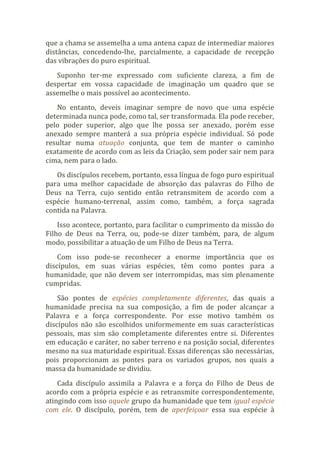 que a chama se assemelha a uma antena capaz de intermediar maiores
distâncias, concedendo-lhe, parcialmente, a capacidade de recepção
das vibrações do puro espiritual.
Suponho ter-me expressado com suficiente clareza, a fim de
despertar em vossa capacidade de imaginação um quadro que se
assemelhe o mais possível ao acontecimento.
No entanto, deveis imaginar sempre de novo que uma espécie
determinada nunca pode, como tal, ser transformada. Ela pode receber,
pelo poder superior, algo que lhe possa ser anexado, porém esse
anexado sempre manterá a sua própria espécie individual. Só pode
resultar numa atuação conjunta, que tem de manter o caminho
exatamente de acordo com as leis da Criação, sem poder sair nem para
cima, nem para o lado.
Os discípulos recebem, portanto, essa língua de fogo puro espiritual
para uma melhor capacidade de absorção das palavras do Filho de
Deus na Terra, cujo sentido então retransmitem de acordo com a
espécie humano-terrenal, assim como, também, a força sagrada
contida na Palavra.
Isso acontece, portanto, para facilitar o cumprimento da missão do
Filho de Deus na Terra, ou, pode-se dizer também, para, de algum
modo, possibilitar a atuação de um Filho de Deus na Terra.
Com isso pode-se reconhecer a enorme importância que os
discípulos, em suas várias espécies, têm como pontes para a
humanidade, que não devem ser interrompidas, mas sim plenamente
cumpridas.
São pontes de espécies completamente diferentes, das quais a
humanidade precisa na sua composição, a fim de poder alcançar a
Palavra e a força correspondente. Por esse motivo também os
discípulos não são escolhidos uniformemente em suas características
pessoais, mas sim são completamente diferentes entre si. Diferentes
em educação e caráter, no saber terreno e na posição social, diferentes
mesmo na sua maturidade espiritual. Essas diferenças são necessárias,
pois proporcionam as pontes para os variados grupos, nos quais a
massa da humanidade se dividiu.
Cada discípulo assimila a Palavra e a força do Filho de Deus de
acordo com a própria espécie e as retransmite correspondentemente,
atingindo com isso aquele grupo da humanidade que tem igual espécie
com ele. O discípulo, porém, tem de aperfeiçoar essa sua espécie à
 