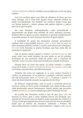 máxima madureza, a fim de constituir um exemplo para os de sua igual
espécie!
Com isso recebeis agora uma idéia da sabedoria de Deus, que em
amor abrange com a vista tudo quanto existe, sabendo auxiliar de
modo correspondente. Isto também vos esclarece muitas coisas que
vos faziam quebrar a cabeça, porque não podíeis explicar o motivo
para tal ou qual atuação.
Em cada discípulo, individualmente, vedes personificado e
representado um grupo bem definido de seres humanos terrenos.
Nenhum deles se iguala ao outro, tampouco se igualam completamente
os grandes grupos de seres humanos terrenos de igual espécie.
A totalidade do grupo dos discípulos, contudo, personificará
também toda a humanidade terrena... após o Juízo! Pois só então os
seres humanos poderão receber o auxílio certo através dos discípulos.
Só então serão baixadas as pontes levadiças, que hoje ainda têm de
permanecer suspensas.
Vale aí, porém, sempre apenas a criatura individual como tal, não
acaso como raça, como membro de uma nação ou até do produto
luciferiano de um raciocínio ávido de poder, que é chamado de
“partido” e que é um dos canais mais funestos da vontade luciferiana.
Perante Deus tal coisa não existe. Lá existe somente a criatura
como tal! E como a criatura individual é dentro de si mesma, assim vale
na Criação e perante Deus, não diferentemente!
Também não entra em cogitação aí, se uma criatura humana é
católica ou protestante, ou se pertence a qualquer confissão especial;
ela vale unicamente como ser humano por si. O pensar, o querer e o
atuar são determinantes perante as sagradas leis de Deus!
Os disfarces multicoloridos, com os quais o raciocínio procurou
envolver a alma na Terra, serão arrebatados com o Juízo de Deus, pois
estão pendurados apenas frouxamente. Aquilo, porém, que procurou
ocultar-se debaixo, isso será revelado agora pela irradiação da Luz!
Da escolha dos discípulos resulta o fato de que, para cada ser
humano na Terra, após o Juízo, também haverá um discípulo, que,
justamente de acordo com sua espécie, pode transmitir-lhe a Palavra e
a força, sendo que ninguém que procure e peça ficará sem ser atendido,
desde que se esforce em encontrar realmente a Palavra. Ele
imprescindivelmente receberá espiritualmente a ligação com aquele
 