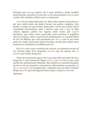 discípulo que, em sua espécie, lhe é mais próximo e pode, também
terrenamente, encontrar-se com ele, se ele sinceramente o deseja, para
receber dele também a última coisa: o selamento!
Assim foi providenciado pela Luz. Hoje vedes apenas inícios disso e
por essa razão ainda não podeis formar um quadro completo; virá,
porém, o tempo em que ficareis admirados e vereis que já hoje estava
constituído precisamente todo o alicerce para isso e que só falta
colocar algumas pedras nos lugares ainda vazios por aqueles
discípulos, que ainda serão convocados, para terminar a magnífica
obra de mosaico, sobre a qual deverá fundamentar-se o grande Reino
de Paz do Milênio, que está prometido por Deus, e que só por Deus
pode ser criado, nunca pela espécie humana, mesmo que muitos seres
humanos se considerem escolhidos para tal.
Em todos estes casos a ausência do sucesso, no momento em que tal
ser humano julga tê-lo alcançado, provará que foi apenas um ser
humano que tentou alcançá-lo!
Tudo isto vivenciareis agora. Por essa razão olhai em redor de vós e
despertai, ó seres humanos! Rogai a Deus, com humildade pura, pelo
auxílio tão ardentemente almejado. Não confieis no raciocínio humano,
mesmo se ele vos prometer, com palavras altissonantes, um paraíso. Só
Deus, unicamente, vo-lo poderá dar e ninguém mais em toda a Criação!
Dirigi-vos a Ele, pois Sua Sagrada Palavra quer cumprir-se em vós!
Abdrushin
 