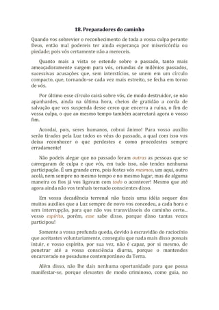 18. Preparadores do caminho
Quando vos sobrevier o reconhecimento de toda a vossa culpa perante
Deus, então mal podereis ter ainda esperança por misericórdia ou
piedade; pois vós certamente não a mereceis.
Quanto mais a vista se estende sobre o passado, tanto mais
ameaçadoramente surgem para vós, oriundas de milênios passados,
sucessivas acusações que, sem interstícios, se unem em um círculo
compacto, que, tornando-se cada vez mais estreito, se fecha em torno
de vós.
Por último esse círculo cairá sobre vós, de modo destruidor, se não
apanhardes, ainda na última hora, cheios de gratidão a corda de
salvação que vos suspenda desse cerco que encerra a ruína, o fim de
vossa culpa, o que ao mesmo tempo também acarretará agora o vosso
fim.
Acordai, pois, seres humanos, cobrai ânimo! Para vosso auxílio
serão tirados pela Luz todos os véus do passado, a qual com isso vos
deixa reconhecer o que perdestes e como procedestes sempre
erradamente!
Não podeis alegar que no passado foram outras as pessoas que se
carregaram de culpa e que vós, em tudo isso, não tendes nenhuma
participação. É um grande erro, pois fostes vós mesmos, um aqui, outro
acolá, nem sempre no mesmo tempo e no mesmo lugar, mas de alguma
maneira os fios já vos ligavam com todo o acontecer! Mesmo que até
agora ainda não vos tenhais tornado conscientes disso.
Em vossa decadência terrenal não fazeis uma idéia sequer dos
muitos auxílios que a Luz sempre de novo vos concedeu, a cada hora e
sem interrupção, para que não vos transviásseis do caminho certo...
vosso espírito, porém, esse sabe disso, porque disso tantas vezes
participou!
Somente a vossa profunda queda, devido à escravidão do raciocínio
que aceitastes voluntariamente, conseguiu que nada mais disso possais
intuir, e vosso espírito, por sua vez, não é capaz, por si mesmo, de
penetrar até a vossa consciência diurna, porque o mantendes
encarcerado no pesadume contemporâneo da Terra.
Além disso, não lhe dais nenhuma oportunidade para que possa
manifestar-se, porque elevastes de modo criminoso, como guia, no
 