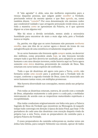 O “não agradar” é, aliás, uma das melhores expressões para a
recusa daquelas pessoas, que julgam poder escolher a Verdade,
precisando retirar da mesma apenas o que lhes agrada, ou, como
também dizem: “convém”! Por essa denominação vós mesmos vedes
que condenável vaidade e que arrogante presunção reside nisso, já em
toda a maneira como se aproximam da Palavra, se é que querem
dignar-se a isso alguma vez!
Não há nisso a devida seriedade, menos ainda a necessária
humildade para encontrar de mais a mais algo nela, pois a Verdade
nunca se impõe.
Eu, porém, vos digo que os seres humanos não possuem nenhuma
escolha, mas sim têm de se curvar agora e descer do trono de sua
autoglorificação de uma existência erradamente imaginada!
Se os seres humanos não tivessem agido sempre assim, no decorrer
dos milênios, como procedem ainda hoje, se não tivessem torcido
sempre tudo o que lhes deveria ter auxiliado, para adaptá-lo ao sentido
humano e aos seus desejos terrenos, então haveria aqui na Terra agora
somente uma única doutrina, proveniente da vontade de Deus. Não
estariam em curso tantas espécies de confissões.
Tudo o que de doutrinas até agora veio para a Terra, unido, não
formaria senão uma escada para o pedestal que a Verdade tem de
ocupar, conforme a sagrada vontade de Deus, como foi anunciado aos
seres humanos tantas vezes, em múltiplas promessas.
Não haveria diversidade nas concepções, menos ainda nas próprias
doutrinas!
Pois todas as doutrinas estavam, outrora, de acordo com a vontade
de Deus, adaptadas exatamente a cada povo e a cada país, e moldadas
inteiramente de acordo com as respectivas maturidades espirituais e
receptibilidade.
Elas todas conduziam originariamente em linha reta para a Palavra
Sagrada de Deus da Verdade que encontrais na Mensagem. Já naquele
tempo tudo convergia em direção à época do Juízo Final, que hoje é! Os
portadores de cada uma das doutrinas com exceção daquela vinda da
própria Luz a esta Terra, eram os preparadores do caminho para a
própria Palavra da Verdade.
E esses preparadores do caminho esforçaram-se, muitas vezes em
árdua luta íntima, para cumprir fielmente sua missão, apesar de todos
 