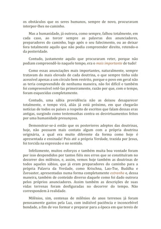 os obstáculos que os seres humanos, sempre de novo, procuravam
interpor-lhes no caminho.
Mas a humanidade, já outrora, como sempre, falhou totalmente, em
cada caso, ao torcer sempre as palavras dos anunciadores,
preparadores do caminho, logo após o seu falecimento, ou ao deixar
fora totalmente aquilo que não podia compreender direito, retendo-o
da posteridade.
Contudo, justamente aquilo que procuraram reter, porque não
podiam compreendê-lo naquele tempo, era o mais importante de tudo!
Como essas anunciações mais importantes, naturalmente, sempre
tratavam do mais elevado de cada doutrina, o que sempre tinha sido
acessível apenas a um círculo bem restrito, porque o povo em geral não
as teria compreendido de nenhuma maneira, não foi difícil e também
foi compreensível retê-las primeiramente, razão por que, com o tempo,
foram esquecidas completamente.
Contudo, uma sábia providência não as deixou desaparecer
totalmente, e tempo virá, aliás já está próximo, em que chegarão
notícias de todos os países a respeito de escritos que falam dessas eras
antigas, surgindo como testemunhas contra os desvirtuamentos feitos
por uma humanidade presunçosa.
Demonstrar-se-á então que os posteriores adeptos das doutrinas,
hoje, não possuem mais contato algum com a própria doutrina
originária, a qual era muito diferente da forma como hoje é
apresentada e ensinada! Pois até a própria Verdade, trazida por Jesus,
foi torcida na expressão e no sentido.
Infelizmente, muitos esforços e também muita boa vontade foram
por isso despendidos por tantos fiéis nos erros que se constituíram no
decorrer dos milênios, e, assim, vemos hoje também as doutrinas de
todos aqueles sábios, que já eram preparadores do caminho para a
própria Palavra da Verdade, como Krischna, Lao-Tse, Buddha e
Zoroaster, apresentadas numa forma completamente estranha e, dessa
maneira, também de conteúdo diverso daquele como foi dado outrora
pelos próprios anunciadores. Assim também as descrições de suas
vidas terrenas foram desfiguradas no decorrer do tempo. Não
correspondem à realidade.
Milênios, sim, centenas de milênios de anos terrenos já foram
penosamente gastos pela Luz, com indizível paciência e inconcebível
bondade, a fim de vos formar e preparar para a época em que tereis de
 