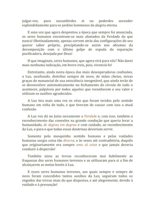 julgar-vos, para sucumbirdes aí ou poderdes ascender
esplendidamente para os jardins luminosos da alegria eterna.
E uma vez que agora despontou a época que sempre foi anunciada,
os seres humanos encontram-se mais afastados da Verdade do que
nunca! Obstinadamente, apenas correm atrás das configurações do seu
querer saber próprio, precipitando-se assim nos abismos da
decomposição com o último golpe de espada da separação
purificadora, desejada por Deus!
O que imaginais, seres humanos, que agora virá para vós? Não darei
mais nenhuma indicação, em breve ireis, pois, vivenciá-lo!
Entretanto, ainda nesta época das mais desesperadoras confusões,
a Luz, auxiliando, distribui sempre de novo, de mãos cheias, novas
graças do manancial de sua onisciência inesgotável, que ainda terão de
se desenvolver automaticamente no fechamento do círculo de todo o
acontecer, palpáveis por todos aqueles que reconhecem o seu valor e
utilizam os auxílios agradecidos.
A Luz tira mais uma vez os véus que foram tecidos pelo sentido
humano em volta de tudo, e que tiveram de causar com isso a atual
confusão.
A Luz vos dá no Juízo novamente a Verdade e, com isso, também o
reconhecimento das conexões na grande condução que queria levar a
humanidade, de degrau em degrau e com cuidado, ao reconhecimento
da Luz, e para o que todas essas doutrinas deveriam servir.
Somente pelo mesquinho sentido humano e pelas vaidades
humanas surgiu coisa tão diversa, e às vezes até contraditória, daquilo
que originariamente era sempre uma só coisa e que jamais deveria
conduzir à dispersão!
Também nisso as trevas reconheceram mui habilmente as
fraquezas dos seres humanos terrenos e as utilizaram para si a fim de
alcançarem as metas hostis à Luz.
E esses seres humanos terrenos, aos quais sempre e sempre de
novo foram concedidos tantos auxílios da Luz, seguiram todos os
engodos das trevas mais do que dispostos, e até alegremente, devido à
vaidade e à presunção!
 