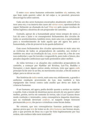 E entre esses seres humanos estivestes também vós, outrora, vós
que hoje nada quereis saber de tal culpa e, se possível, procurais
descarregá-la sobre outrem.
Cada um dos seres humanos encarnados atualmente sobre a Terra
teve uma vez, e na maioria dos casos até várias vezes, oportunidade de
seguir fielmente ao chamado da Luz! Uma vez pelo menos recebeu de
forma legítima a doutrina de um preparador do caminho.
Contudo, apesar de a humanidade pecar nisso sempre de novo, a
Luz dá com o Juízo e os conseqüentes fechamentos dos círculos de
todos os acontecimentos, também nisso, mais uma vez, a oportunidade
para o reconhecimento de tudo aquilo que até agora fez para a
humanidade, a fim de preservá-la da queda definitiva!
Com esses fechamentos dos círculos apresentam-se mais uma vez
as vivências de todos os preparadores do caminho, seu evoluir e
também seu atuar na irradiação da Luz, assim como foi, a fim de com
isso endireitar o que foi torcido e resguardá-lo, para todo o futuro, dos
pecados daqueles ambiciosos que tudo pretendem saber melhor.
As vidas terrenas e as atuações dos conhecidos preparadores do
caminho, a começar por Hjalfdar até Krishna, Lao-Tse, Buddha e
Zoroaster, e mais alguns outros ainda, revivem, visto que agora cada
princípio há de unir-se ao fim, no movimento circular, a fim de assim se
julgar, para se elevar ou cair.
Nas histórias de todos vereis, mais uma vez, nitidamente, a grande e
uniforme condução proveniente da Luz, mas também a luta
repugnante das trevas contra cada auxílio que devia ser dado às
criaturas humanas.
O ser humano, até agora, podia decidir quanto a aceitar ou rejeitar
o auxílio. Com a torção de doutrinas puras através de seu querer saber
melhor, porém, serviu ele somente às trevas, não à Luz! Causou desse
modo confusão e inimizades, como conseqüência daquelas doutrinas,
que na realidade deveriam unificar, se naquele tempo tivessem
permanecido puras, tão puras e cristalinas como foram dadas.
No entanto, que tais conseqüências funestas pudessem surgir,
apenas prova que tem de tratar-se de obra humana nas formas atuais,
pois o que provém de Deus ou o que for feito legitimamente por Sua
ordem, não conhece ódio nem inimizade!
 