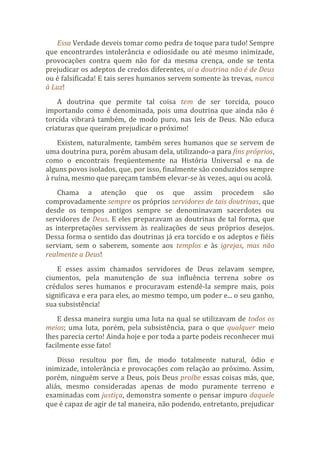 Essa Verdade deveis tomar como pedra de toque para tudo! Sempre
que encontrardes intolerância e odiosidade ou até mesmo inimizade,
provocações contra quem não for da mesma crença, onde se tenta
prejudicar os adeptos de credos diferentes, aí a doutrina não é de Deus
ou é falsificada! E tais seres humanos servem somente às trevas, nunca
à Luz!
A doutrina que permite tal coisa tem de ser torcida, pouco
importando como é denominada, pois uma doutrina que ainda não é
torcida vibrará também, de modo puro, nas leis de Deus. Não educa
criaturas que queiram prejudicar o próximo!
Existem, naturalmente, também seres humanos que se servem de
uma doutrina pura, porém abusam dela, utilizando-a para fins próprios,
como o encontrais freqüentemente na História Universal e na de
alguns povos isolados, que, por isso, finalmente são conduzidos sempre
à ruína, mesmo que pareçam também elevar-se às vezes, aqui ou acolá.
Chama a atenção que os que assim procedem são
comprovadamente sempre os próprios servidores de tais doutrinas, que
desde os tempos antigos sempre se denominavam sacerdotes ou
servidores de Deus. E eles preparavam as doutrinas de tal forma, que
as interpretações servissem às realizações de seus próprios desejos.
Dessa forma o sentido das doutrinas já era torcido e os adeptos e fiéis
serviam, sem o saberem, somente aos templos e às igrejas, mas não
realmente a Deus!
E esses assim chamados servidores de Deus zelavam sempre,
ciumentos, pela manutenção de sua influência terrena sobre os
crédulos seres humanos e procuravam estendê-la sempre mais, pois
significava e era para eles, ao mesmo tempo, um poder e... o seu ganho,
sua subsistência!
E dessa maneira surgiu uma luta na qual se utilizavam de todos os
meios; uma luta, porém, pela subsistência, para o que qualquer meio
lhes parecia certo! Ainda hoje e por toda a parte podeis reconhecer mui
facilmente esse fato!
Disso resultou por fim, de modo totalmente natural, ódio e
inimizade, intolerância e provocações com relação ao próximo. Assim,
porém, ninguém serve a Deus, pois Deus proíbe essas coisas más, que,
aliás, mesmo consideradas apenas de modo puramente terreno e
examinadas com justiça, demonstra somente o pensar impuro daquele
que é capaz de agir de tal maneira, não podendo, entretanto, prejudicar
 